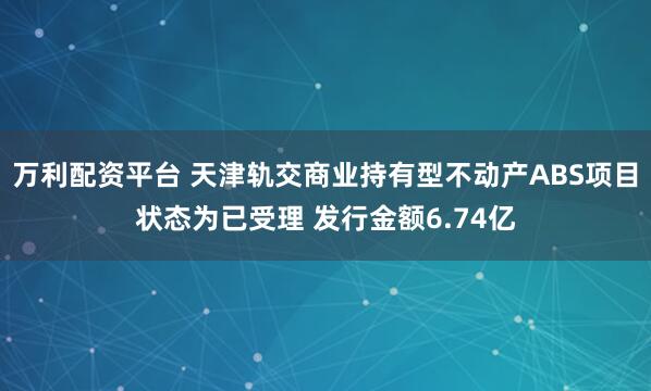 万利配资平台 天津轨交商业持有型不动产ABS项目状态为已受理 发行金额6.74亿