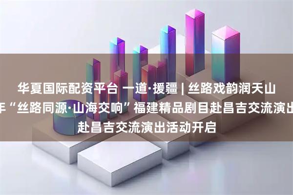华夏国际配资平台 一道·援疆 | 丝路戏韵润天山——2025年“丝路同源·山海交响”福建精品剧目赴昌吉交流演出活动开启