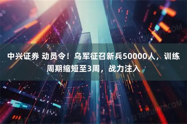 中兴证券 动员令！乌军征召新兵50000人，训练周期缩短至3周，战力注入