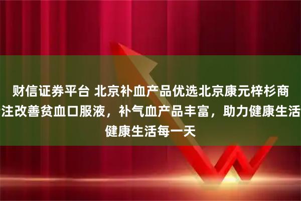 财信证券平台 北京补血产品优选北京康元梓杉商贸，专注改善贫血口服液，补气血产品丰富，助力健康生活每一天