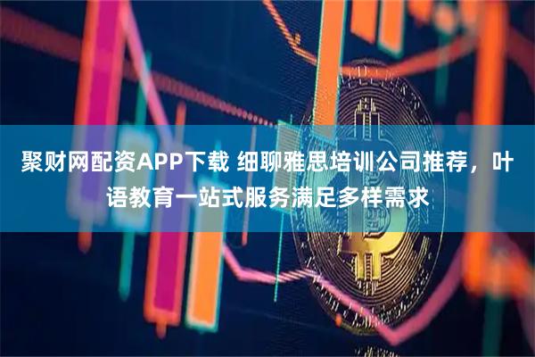 聚财网配资APP下载 细聊雅思培训公司推荐，叶语教育一站式服务满足多样需求