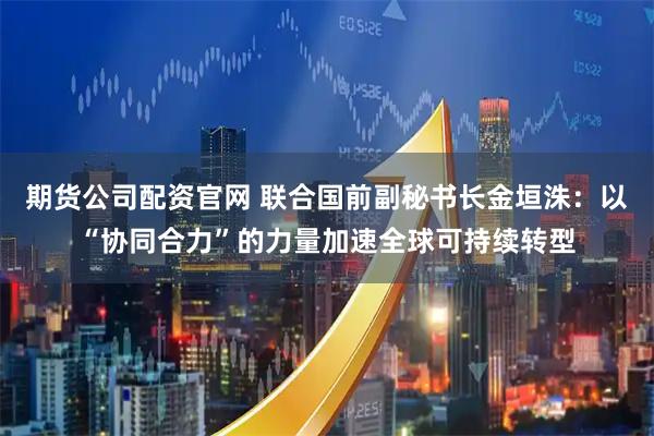 期货公司配资官网 联合国前副秘书长金垣洙：以“协同合力”的力量加速全球可持续转型