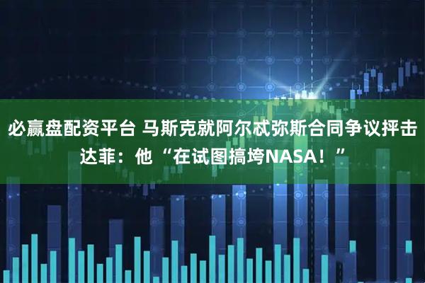 必赢盘配资平台 马斯克就阿尔忒弥斯合同争议抨击达菲：他 “在试图搞垮NASA！”