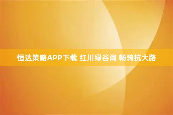 恒达策略APP下载 红川绿谷间 畅骑抗大路