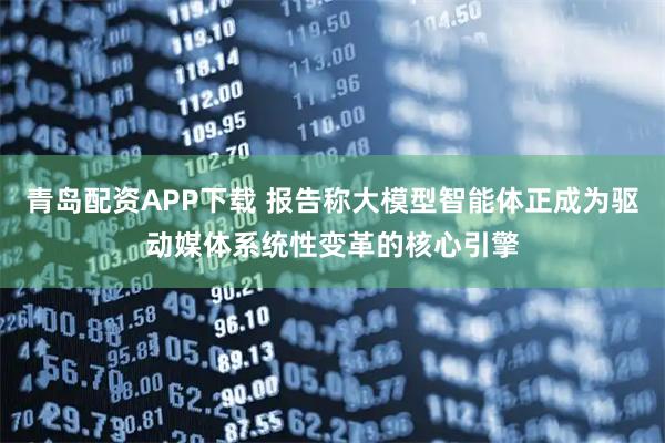 青岛配资APP下载 报告称大模型智能体正成为驱动媒体系统性变革的核心引擎