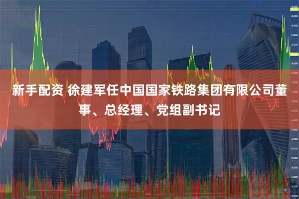 新手配资 徐建军任中国国家铁路集团有限公司董事、总经理、党组副书记