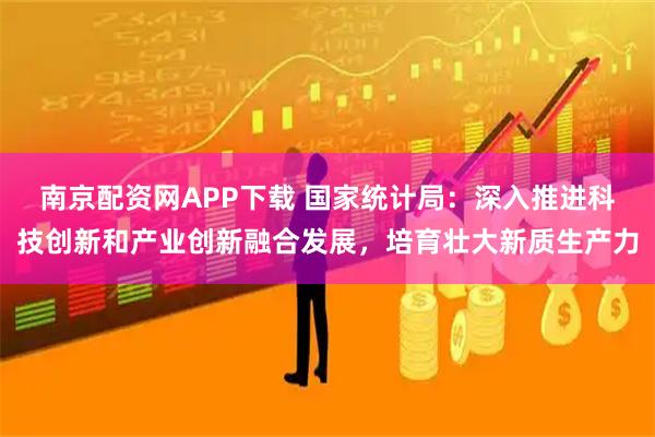 南京配资网APP下载 国家统计局：深入推进科技创新和产业创新融合发展，培育壮大新质生产力