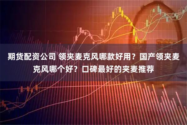 期货配资公司 领夹麦克风哪款好用？国产领夹麦克风哪个好？口碑最好的夹麦推荐