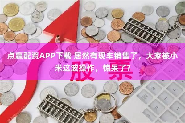 点赢配资APP下载 居然有现车销售了，大家被小米这波操作，惊呆了?