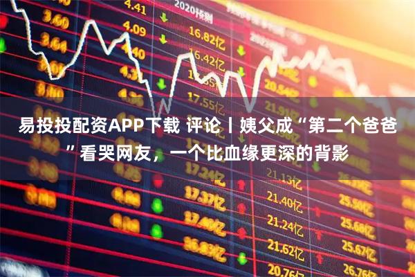 易投投配资APP下载 评论丨姨父成“第二个爸爸”看哭网友，一个比血缘更深的背影
