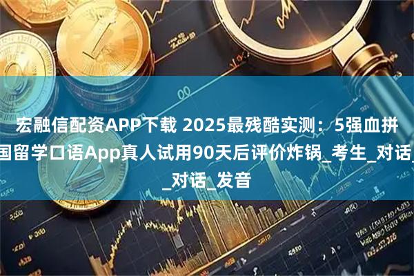 宏融信配资APP下载 2025最残酷实测：5强血拼！出国留学口语App真人试用90天后评价炸锅_考生_对话_发音
