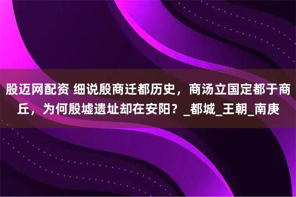 股迈网配资 细说殷商迁都历史，商汤立国定都于商丘，为何殷墟遗址却在安阳？_都城_王朝_南庚