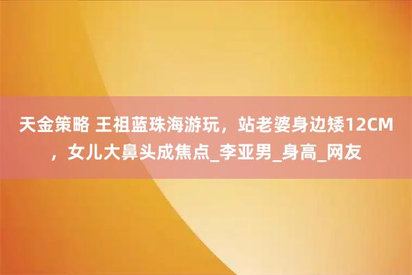 天金策略 王祖蓝珠海游玩，站老婆身边矮12CM，女儿大鼻头成焦点_李亚男_身高_网友