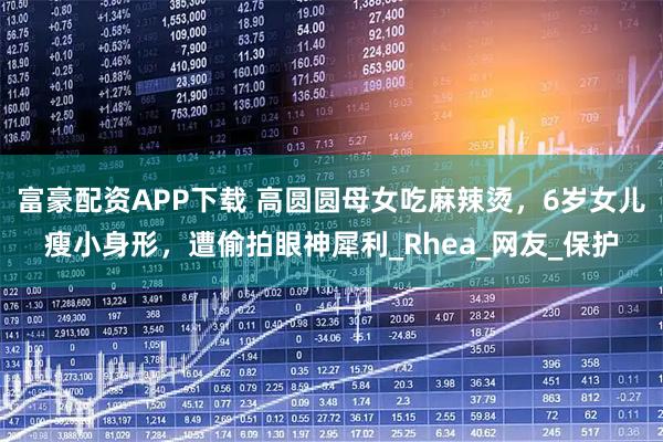 富豪配资APP下载 高圆圆母女吃麻辣烫，6岁女儿瘦小身形，遭偷拍眼神犀利_Rhea_网友_保护