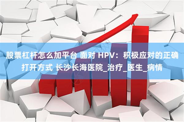 股票杠杆怎么加平台 面对 HPV：积极应对的正确打开方式 长沙长海医院_治疗_医生_病情