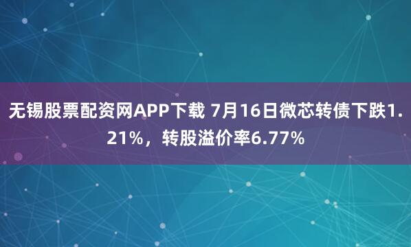 无锡股票配资网APP下载 7月16日微芯转债下跌1.21%，转股溢价率6.77%