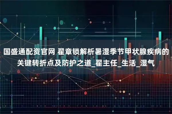 国盛通配资官网 翟章锁解析暑湿季节甲状腺疾病的关键转折点及防护之道_翟主任_生活_湿气