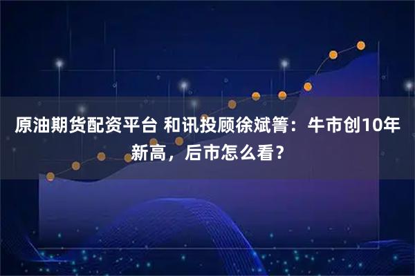 原油期货配资平台 和讯投顾徐斌箐：牛市创10年新高，后市怎么看？