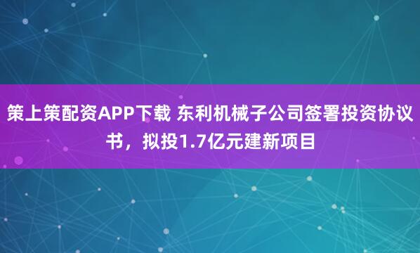策上策配资APP下载 东利机械子公司签署投资协议书，拟投1.7亿元建新项目