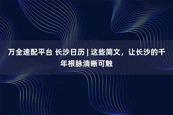 万全速配平台 长沙日历 | 这些简文，让长沙的千年根脉清晰可触