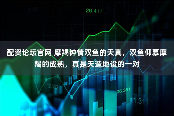 配资论坛官网 摩羯钟情双鱼的天真，双鱼仰慕摩羯的成熟，真是天造地设的一对